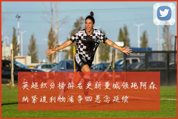 英超积分榜排名更新曼城领跑阿森纳紧追利物浦争四悬念延续