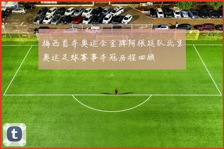 梅西首夺奥运会金牌阿根廷队北京奥运足球赛事夺冠历程回顾