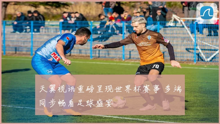 天翼视讯重磅呈现世界杯赛事 多端同步畅看足球盛宴