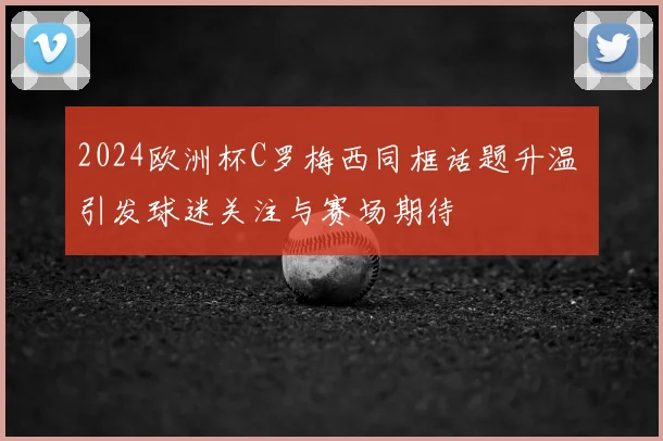 2024欧洲杯C罗梅西同框话题升温 引发球迷关注与赛场期待