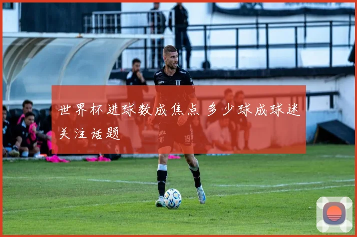 世界杯进球数成焦点 多少球成球迷关注话题