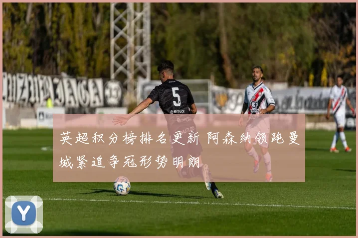 英超积分榜排名更新 阿森纳领跑曼城紧追争冠形势明朗