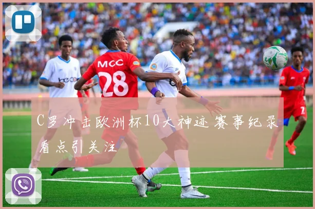 C罗冲击欧洲杯10大神迹 赛事纪录看点引关注