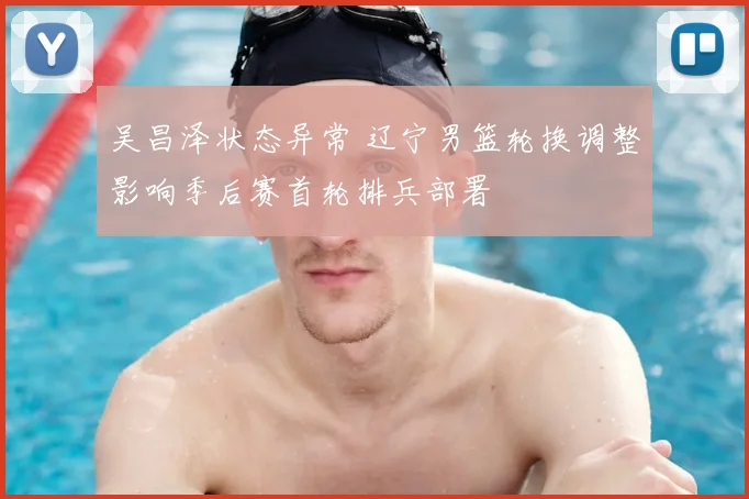 吴昌泽状态异常 辽宁男篮轮换调整影响季后赛首轮排兵部署