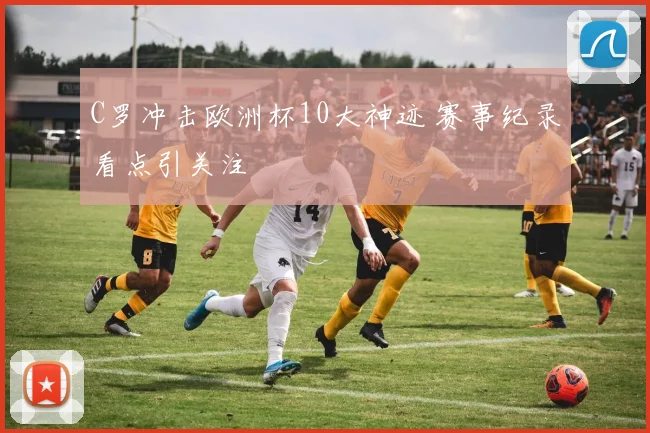 C罗冲击欧洲杯10大神迹 赛事纪录看点引关注
