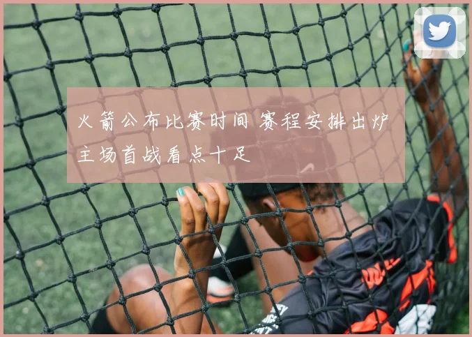 火箭公布比赛时间 赛程安排出炉 主场首战看点十足