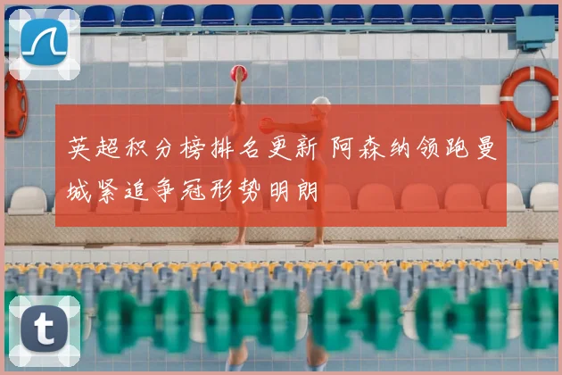 英超积分榜排名更新 阿森纳领跑曼城紧追争冠形势明朗