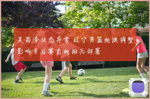 吴昌泽状态异常 辽宁男篮轮换调整影响季后赛首轮排兵部署
