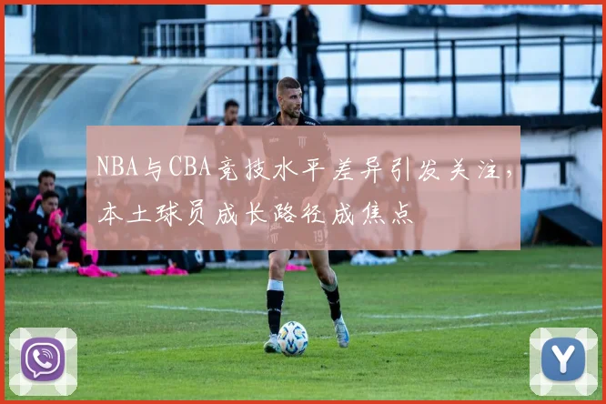 NBA与CBA竞技水平差异引发关注，本土球员成长路径成焦点
