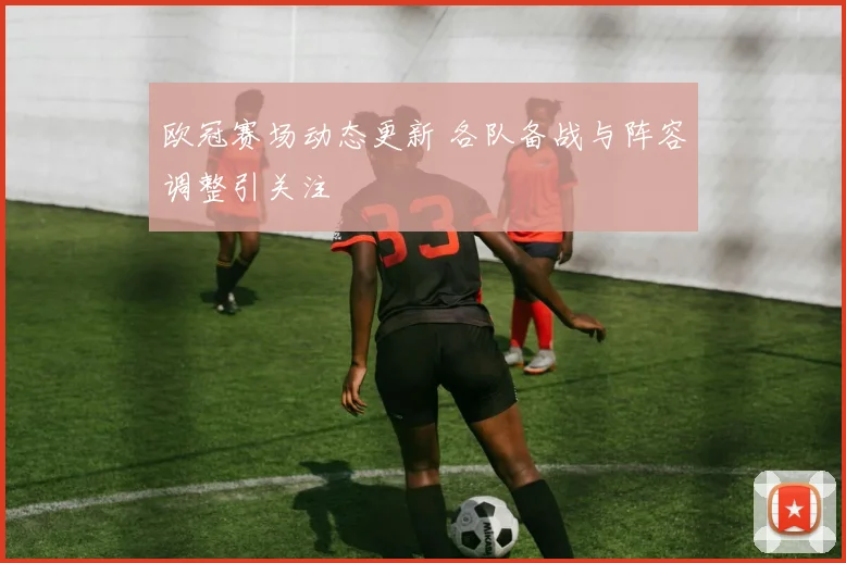 欧冠赛场动态更新 各队备战与阵容调整引关注