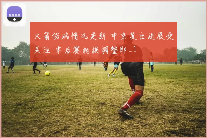 火箭伤病情况更新 申京复出进展受关注 季后赛轮换调整即_1