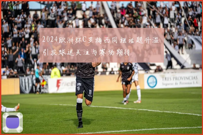 2024欧洲杯C罗梅西同框话题升温 引发球迷关注与赛场期待