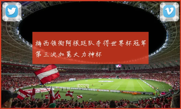 梅西领衔阿根廷队夺得世界杯冠军第三次加冕大力神杯