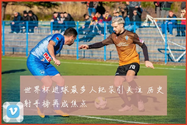 世界杯进球最多人纪录引关注 历史射手榜再成焦点