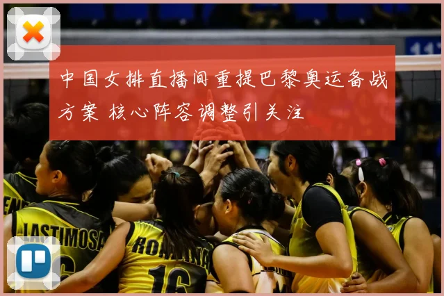 中国女排直播间重提巴黎奥运备战方案 核心阵容调整引关注