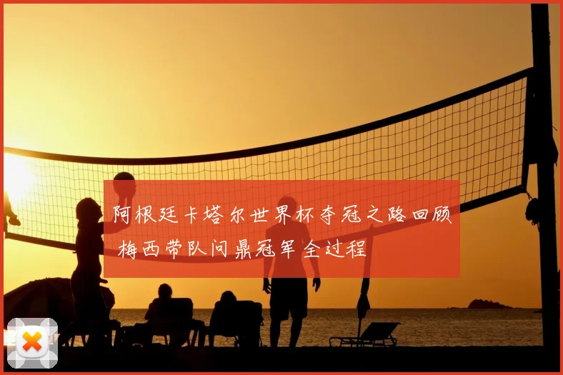 阿根廷卡塔尔世界杯夺冠之路回顾 梅西带队问鼎冠军全过程