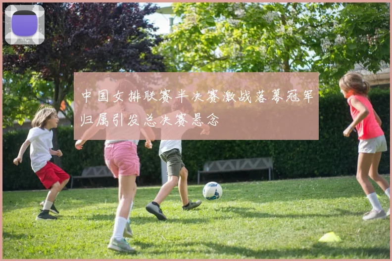 中国女排联赛半决赛激战落幕冠军归属引发总决赛悬念