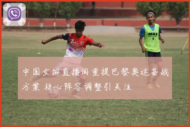 中国女排直播间重提巴黎奥运备战方案 核心阵容调整引关注