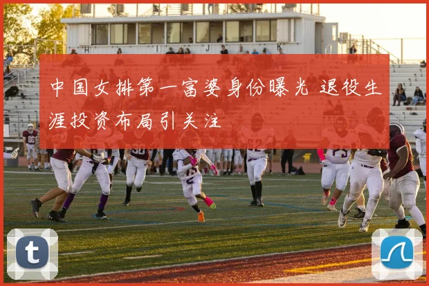 中国女排第一富婆身份曝光 退役生涯投资布局引关注