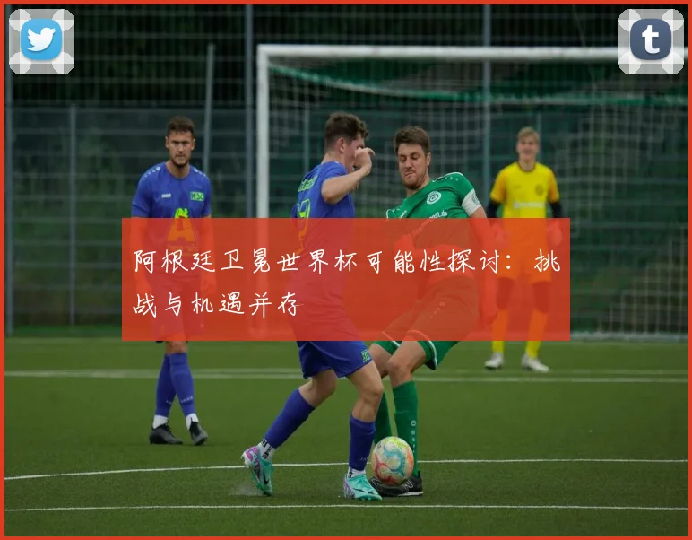 阿根廷卫冕世界杯可能性探讨:挑战与机遇并存