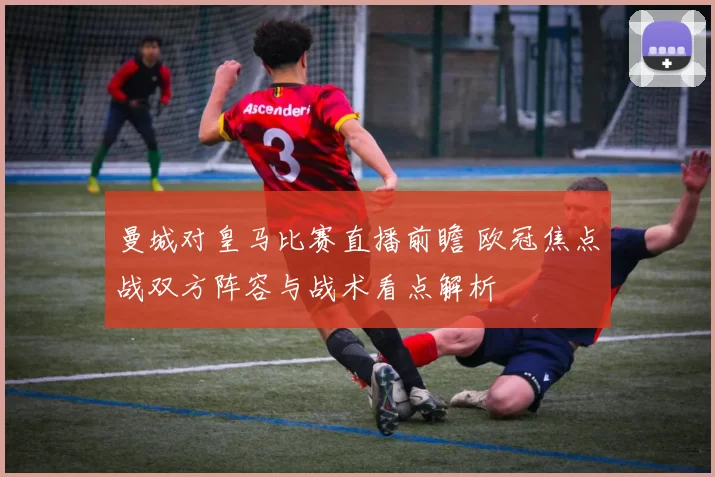 曼城对皇马比赛直播前瞻 欧冠焦点战双方阵容与战术看点解析