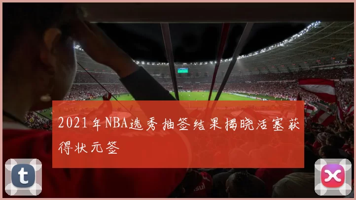 2021年NBA选秀抽签结果揭晓活塞获得状元签