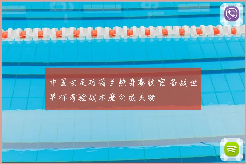中国女足对荷兰热身赛收官 备战世界杯考验战术磨合成关键