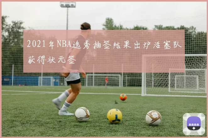 2021年NBA选秀抽签结果出炉活塞队获得状元签