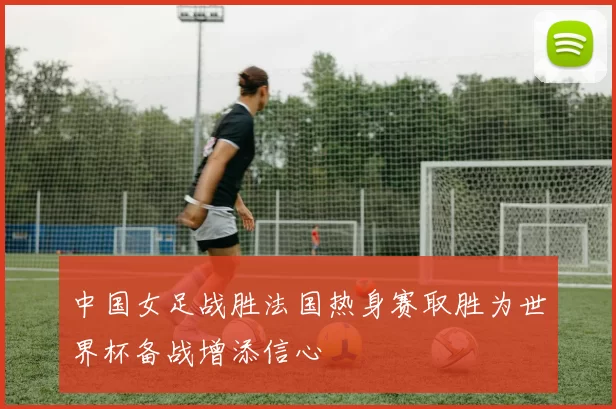中国女足战胜法国热身赛取胜为世界杯备战增添信心