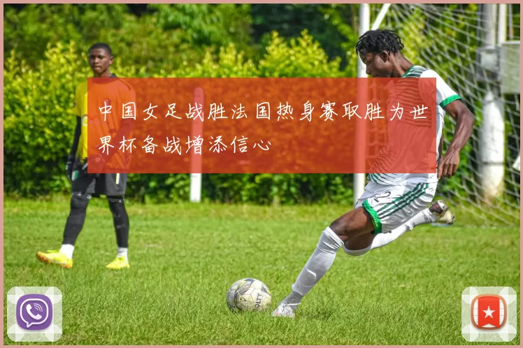 中国女足战胜法国热身赛取胜为世界杯备战增添信心