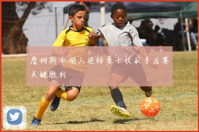 詹姆斯率湖人逆转勇士收获季后赛关键胜利