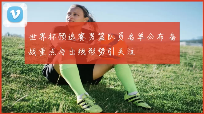 世界杯预选赛男篮队员名单公布 备战重点与出线形势引关注