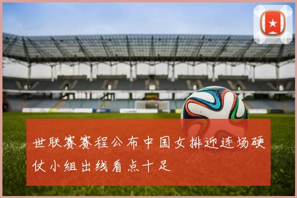 世联赛赛程公布中国女排迎连场硬仗小组出线看点十足