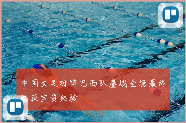 中国女足对阵巴西队鏖战全场最终收获宝贵经验