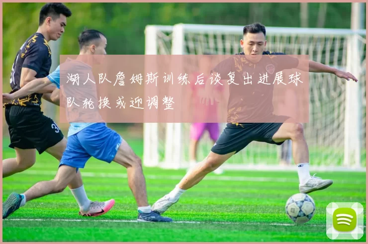 湖人队詹姆斯训练后谈复出进展球队轮换或迎调整