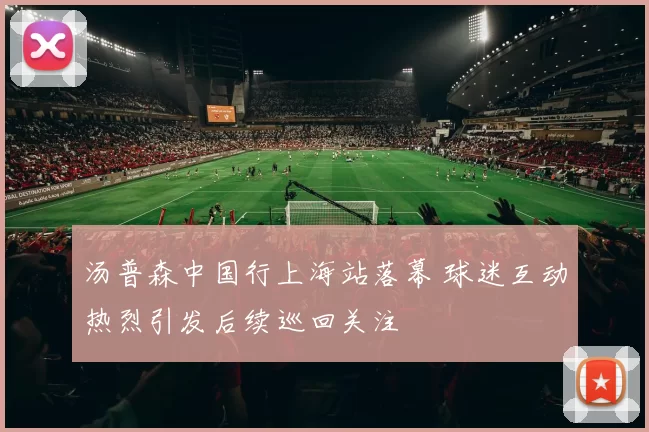 汤普森中国行上海站落幕 球迷互动热烈引发后续巡回关注