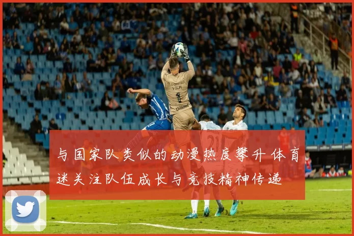 与国家队类似的动漫热度攀升 体育迷关注队伍成长与竞技精神传递