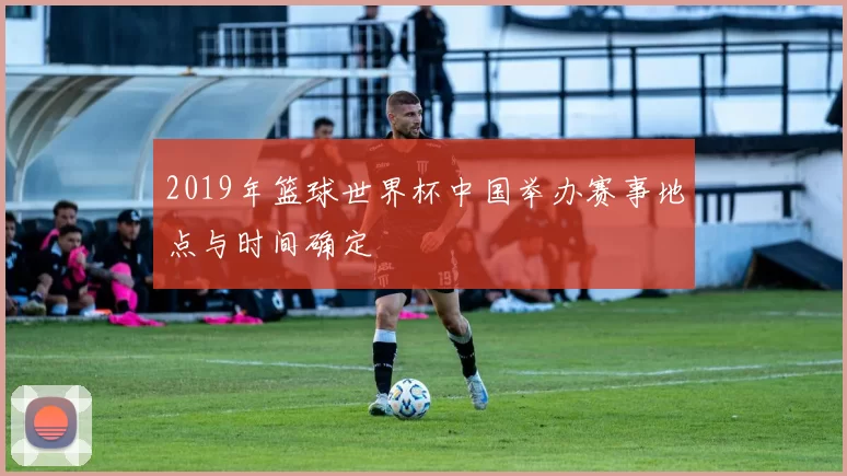 2019年篮球世界杯中国举办赛事地点与时间确定