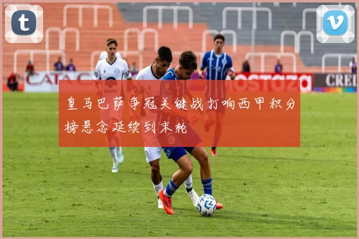 皇马巴萨争冠关键战打响西甲积分榜悬念延续到末轮