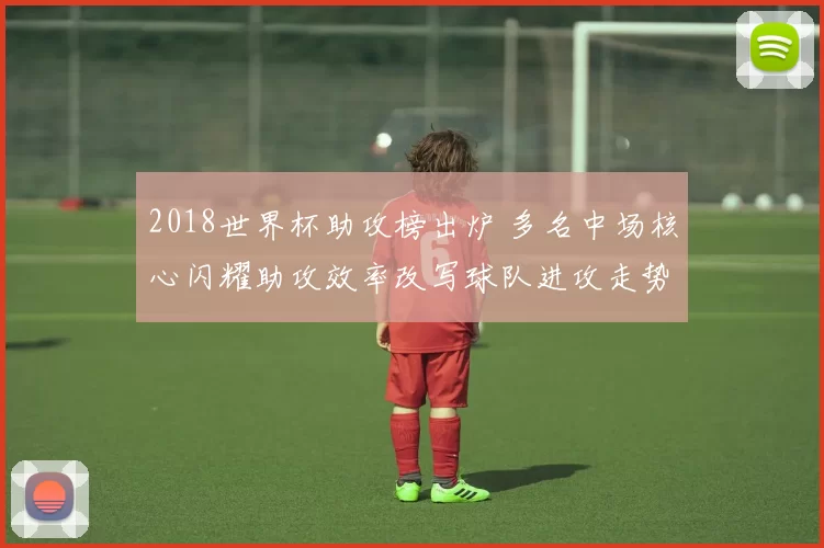 2018世界杯助攻榜出炉 多名中场核心闪耀助攻效率改写球队进攻走势