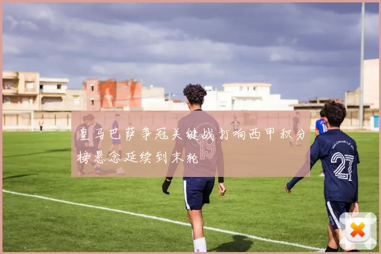 皇马巴萨争冠关键战打响西甲积分榜悬念延续到末轮