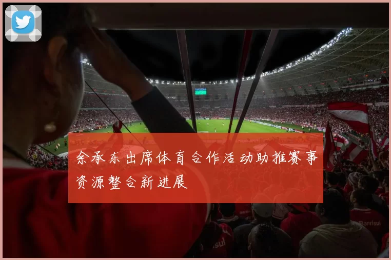 余承东出席体育合作活动助推赛事资源整合新进展