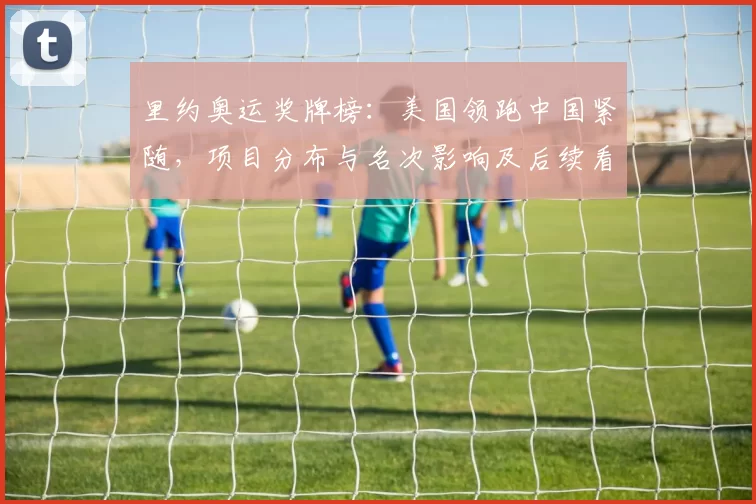 里约奥运奖牌榜：美国领跑中国紧随，项目分布与名次影响及后续看点