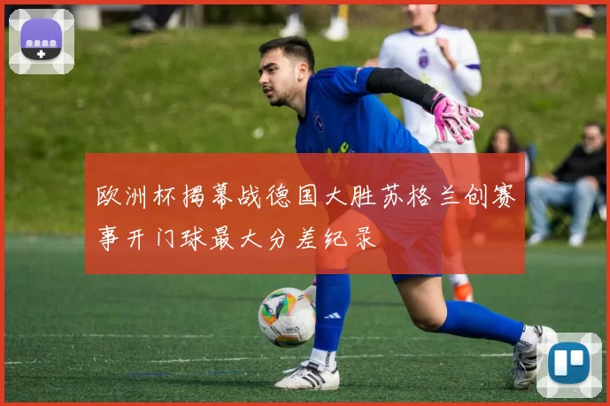 欧洲杯揭幕战德国大胜苏格兰创赛事开门球最大分差纪录