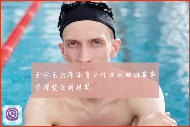 余承东出席体育合作活动助推赛事资源整合新进展