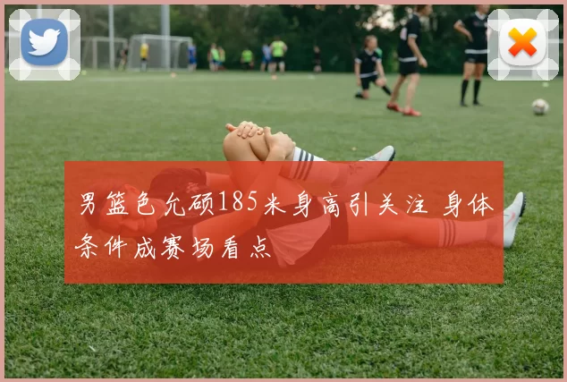 男篮色允硕185米身高引关注 身体条件成赛场看点