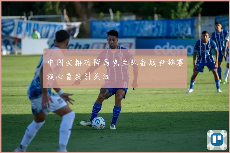 中国女排对阵乌克兰队备战世锦赛核心首发引关注