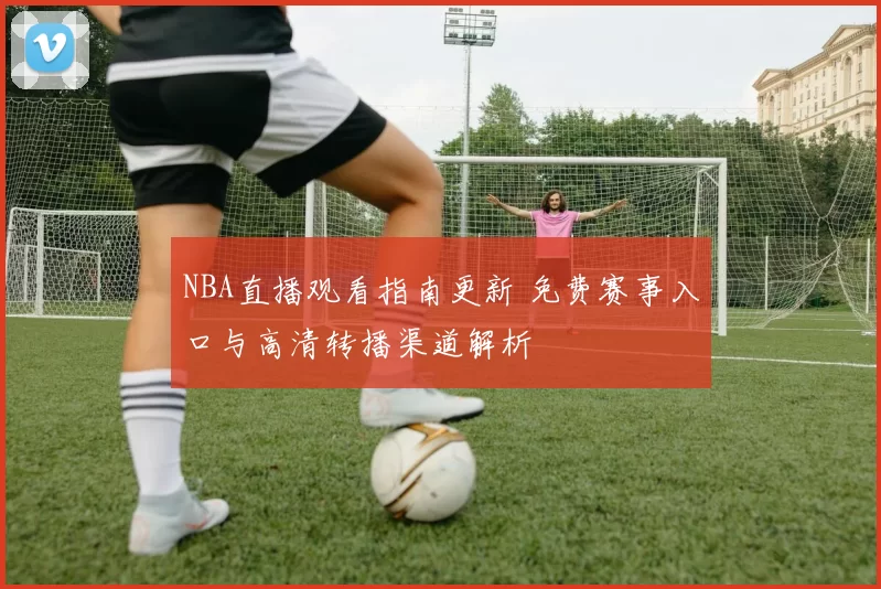 NBA直播观看指南更新 免费赛事入口与高清转播渠道解析