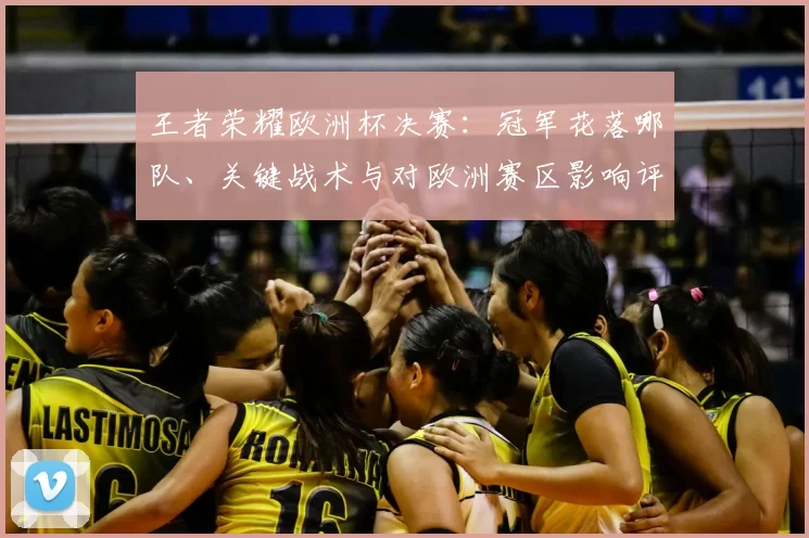 王者荣耀欧洲杯决赛:冠军花落哪队、关键战术与对欧洲赛区影响评估