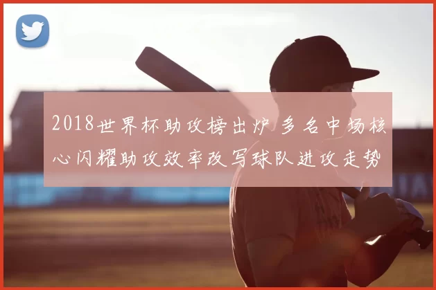 2018世界杯助攻榜出炉 多名中场核心闪耀助攻效率改写球队进攻走势